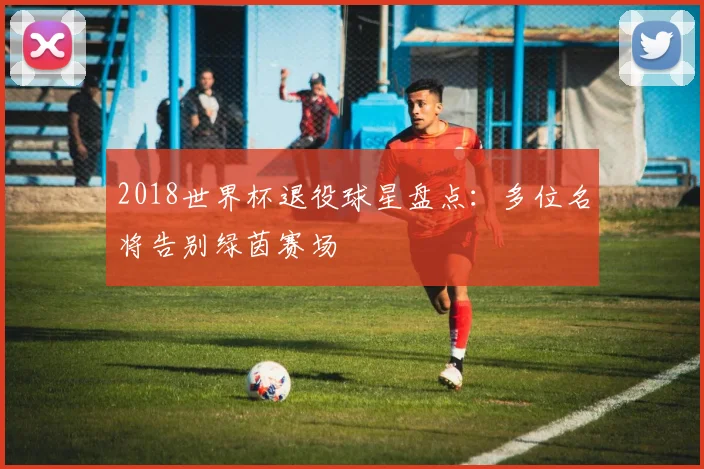 2018世界杯退役球星盘点:多位名将告别绿茵赛场