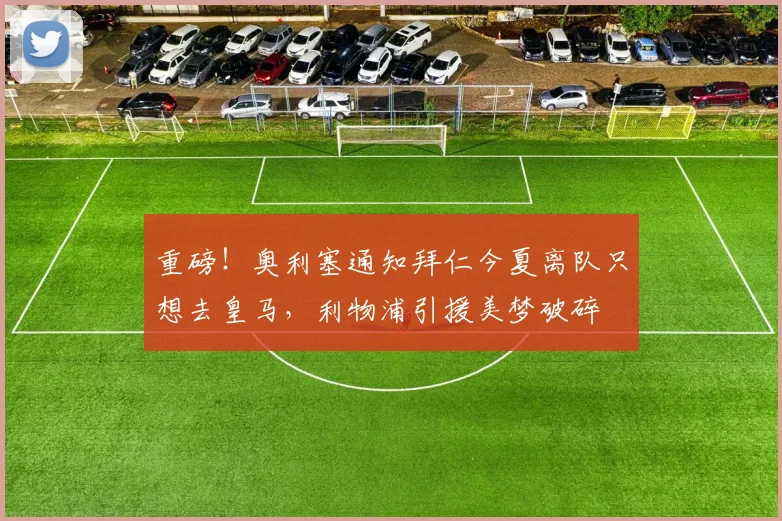 重磅!奥利塞通知拜仁今夏离队只想去皇马,利物浦引援美梦破碎