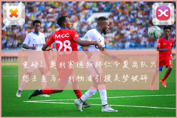 重磅!奥利塞通知拜仁今夏离队只想去皇马,利物浦引援美梦破碎