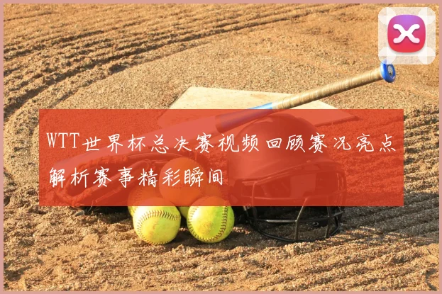 WTT世界杯总决赛视频回顾赛况亮点解析赛事精彩瞬间